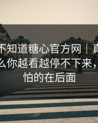 你可能不知道糖心官方网｜真正靠的是为什么你越看越停不下来，但更可怕的在后面