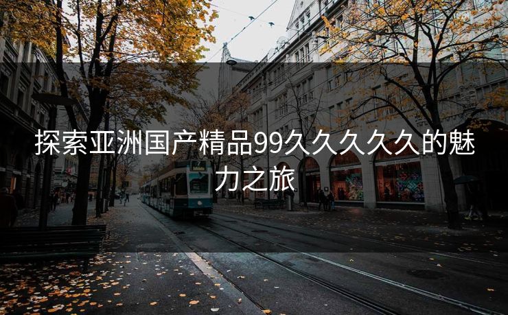 探索亚洲国产精品99久久久久久的魅力之旅 探索亚洲国产精品99久久久久久的魅力之旅