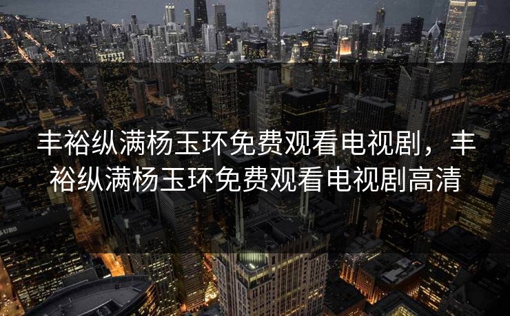 丰裕纵满杨玉环免费观看电视剧，丰裕纵满杨玉环免费观看电视剧高清
