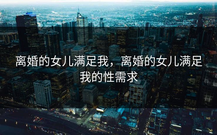 离婚的女儿满足我,离婚的女儿满足我的性需求 离婚的女儿满足我,离婚的女儿满足我的性需求
