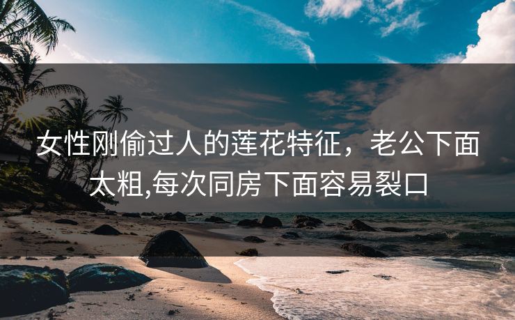 女性刚偷过人的莲花特征，老公下面太粗,每次同房下面容易裂口