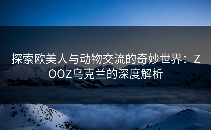 探索欧美人与动物交流的奇妙世界：ZOOZ乌克兰的深度解析