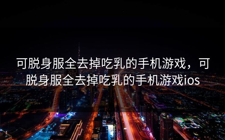 可脱身服全去掉吃乳的手机游戏，可脱身服全去掉吃乳的手机游戏ios