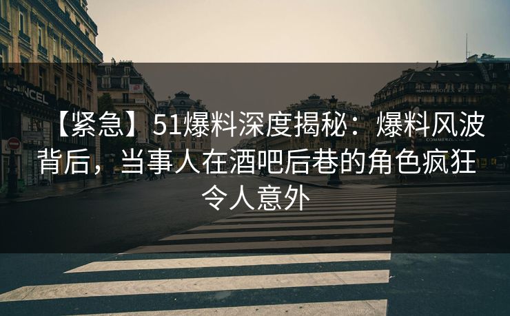【紧急】51爆料深度揭秘：爆料风波背后，当事人在酒吧后巷的角色疯狂令人意外