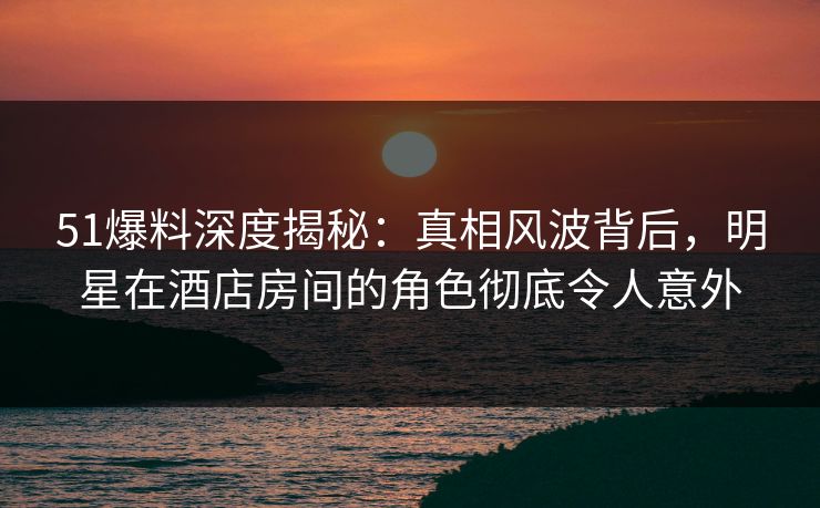 51爆料深度揭秘：真相风波背后，明星在酒店房间的角色彻底令人意外