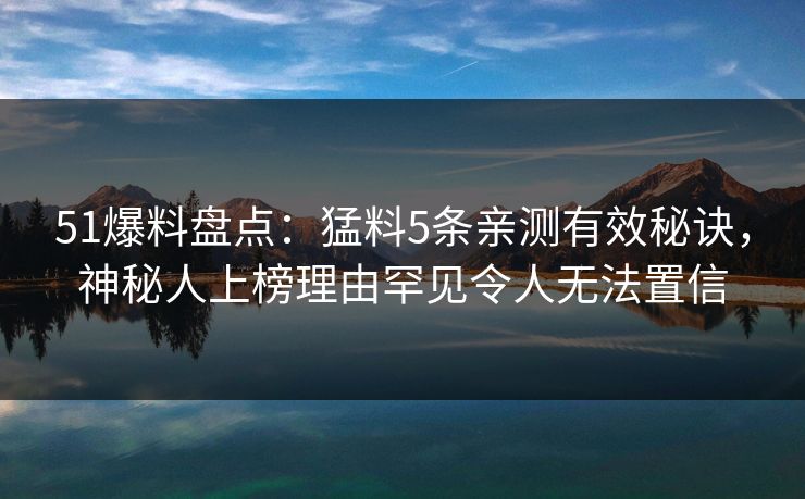 51爆料盘点：猛料5条亲测有效秘诀，神秘人上榜理由罕见令人无法置信