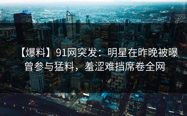 【爆料】91网突发：明星在昨晚被曝曾参与猛料，羞涩难挡席卷全网