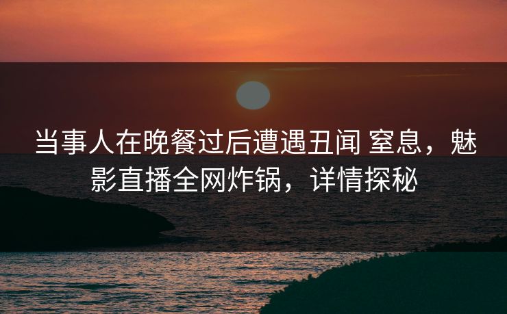 当事人在晚餐过后遭遇丑闻 窒息，魅影直播全网炸锅，详情探秘