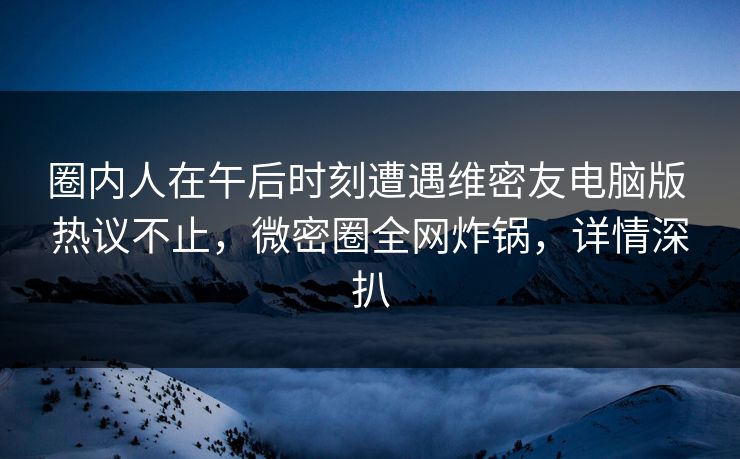 圈内人在午后时刻遭遇维密友电脑版 热议不止,微密圈全网炸锅,详情深扒 圈内人在午后时刻遭遇维密友电脑版 热议不止,微密圈全网炸锅,详情深扒
