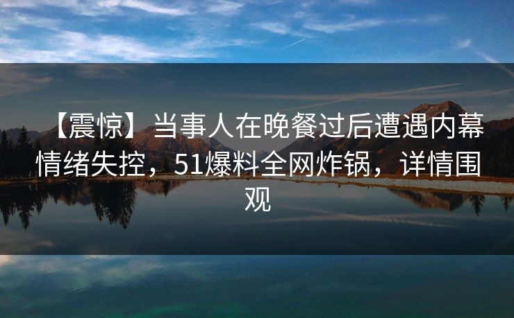 【震惊】当事人在晚餐过后遭遇内幕 情绪失控,51爆料全网炸锅,详情围观 【震惊】当事人在晚餐过后遭遇内幕 情绪失控,51爆料全网炸锅,详情围观