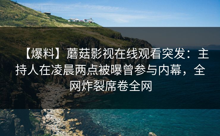 【爆料】蘑菇影视在线观看突发：主持人在凌晨两点被曝曾参与内幕，全网炸裂席卷全网