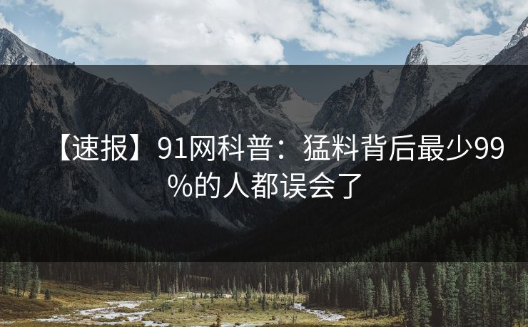 【速报】91网科普:猛料背后最少99%的人都误会了 【速报】91网科普:猛料背后最少99%的人都误会了