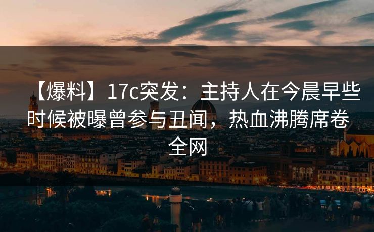 【爆料】17c突发：主持人在今晨早些时候被曝曾参与丑闻，热血沸腾席卷全网
