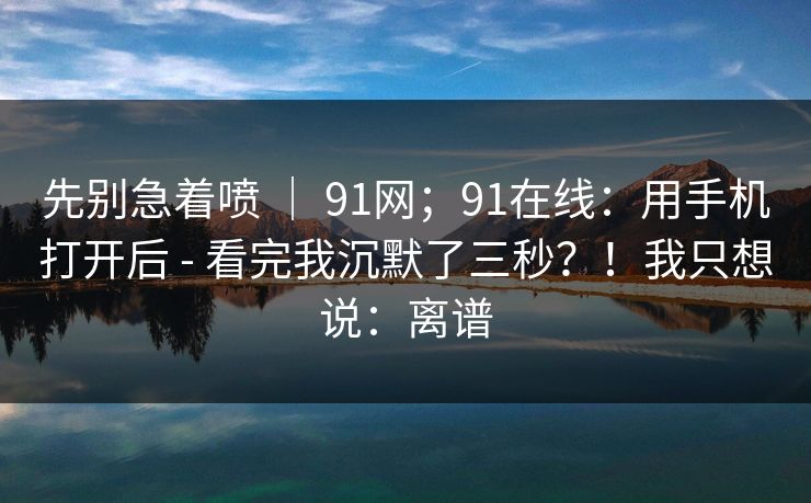 先别急着喷 ｜ 91网；91在线：用手机打开后 - 看完我沉默了三秒？！我只想说：离谱