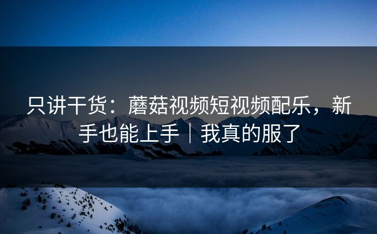 只讲干货：蘑菇视频短视频配乐，新手也能上手｜我真的服了
