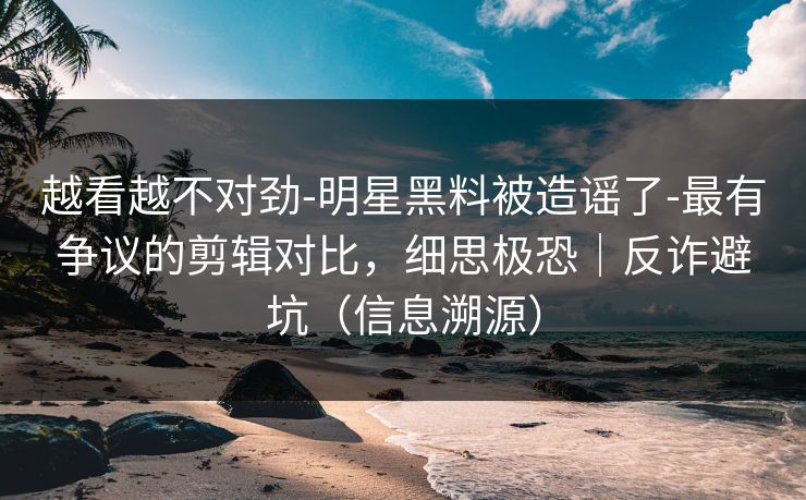 越看越不对劲-明星黑料被造谣了-最有争议的剪辑对比，细思极恐｜反诈避坑（信息溯源）