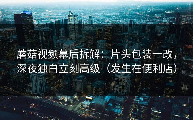 蘑菇视频幕后拆解：片头包装一改，深夜独白立刻高级（发生在便利店）