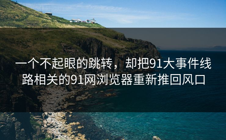 一个不起眼的跳转，却把91大事件线路相关的91网浏览器重新推回风口