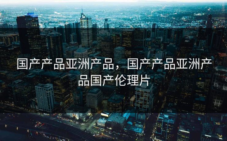 国产产品亚洲产品，国产产品亚洲产品国产伦理片