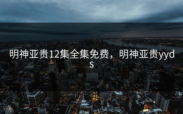 明神亚贵12集全集免费，明神亚贵yyds