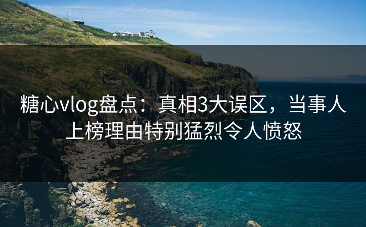 糖心vlog盘点：真相3大误区，当事人上榜理由特别猛烈令人愤怒