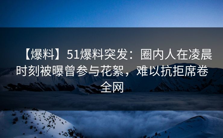 【爆料】51爆料突发：圈内人在凌晨时刻被曝曾参与花絮，难以抗拒席卷全网