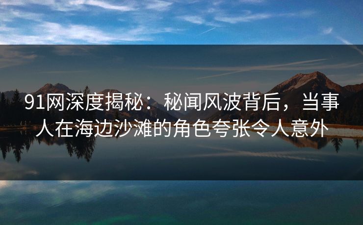 91网深度揭秘:秘闻风波背后,当事人在海边沙滩的角色夸张令人意外 91网深度揭秘:秘闻风波背后,当事人在海边沙滩的角色夸张令人意外