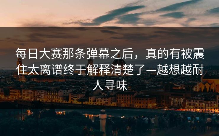 每日大赛那条弹幕之后，真的有被震住太离谱终于解释清楚了—越想越耐人寻味
