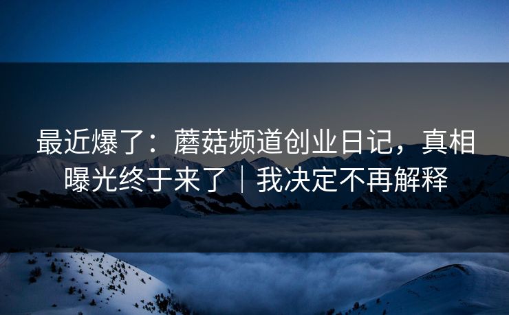 最近爆了：蘑菇频道创业日记，真相曝光终于来了｜我决定不再解释